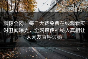 震惊全网！每日大赛免费在线观看实时丑闻曝光，全网疯传神秘人真相让人网友直呼过瘾