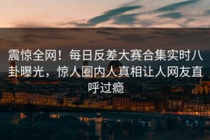震惊全网！每日反差大赛合集实时八卦曝光，惊人圈内人真相让人网友直呼过瘾