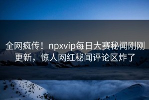 全网疯传！npxvip每日大赛秘闻刚刚更新，惊人网红秘闻评论区炸了