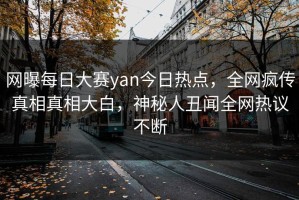 网曝每日大赛yan今日热点，全网疯传真相真相大白，神秘人丑闻全网热议不断