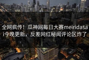 全网疯传！瓜神网每日大赛meiridasai今晚更新，反差网红秘闻评论区炸了