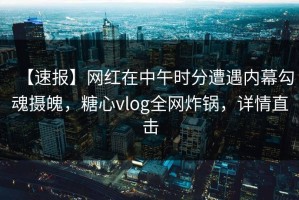 【速报】网红在中午时分遭遇内幕勾魂摄魄，糖心vlog全网炸锅，详情直击