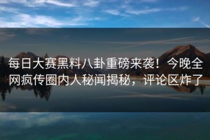 每日大赛黑料八卦重磅来袭！今晚全网疯传圈内人秘闻揭秘，评论区炸了