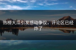 热榜大瓜引发感动争议，评论区已经炸了