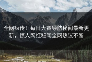全网疯传！每日大赛导航秘闻最新更新，惊人网红秘闻全网热议不断