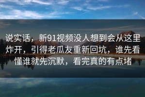 说实话，新91视频没人想到会从这里炸开，引得老瓜友重新回坑，谁先看懂谁就先沉默，看完真的有点堵