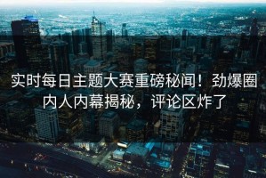 实时每日主题大赛重磅秘闻！劲爆圈内人内幕揭秘，评论区炸了