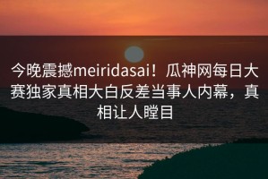 今晚震撼meiridasai！瓜神网每日大赛独家真相大白反差当事人内幕，真相让人瞠目