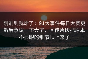 刚刷到就炸了：91大事件每日大赛更新后争议一下大了，回传片段把原本不显眼的细节顶上来了