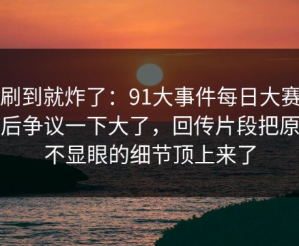 刚刷到就炸了：91大事件每日大赛更新后争议一下大了，回传片段把原本不显眼的细节顶上来了