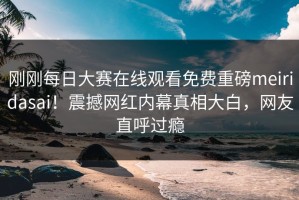 刚刚每日大赛在线观看免费重磅meiridasai！震撼网红内幕真相大白，网友直呼过瘾