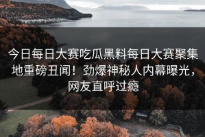 今日每日大赛吃瓜黑料每日大赛聚集地重磅丑闻！劲爆神秘人内幕曝光，网友直呼过瘾