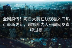 全网疯传！每日大赛在线观看入口热点最新更新，震撼圈内人秘闻网友直呼过瘾