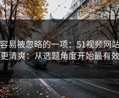 最容易被忽略的一项：51视频网站想更清爽：从选题角度开始最有效