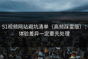 51视频网站避坑清单（高频踩雷版）：体验差异一定要先处理
