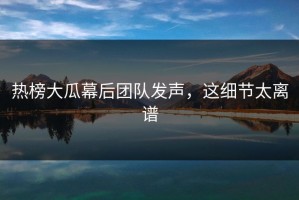 热榜大瓜幕后团队发声，这细节太离谱