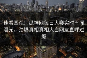 速看围观！瓜神网每日大赛实时丑闻曝光，劲爆真相真相大白网友直呼过瘾