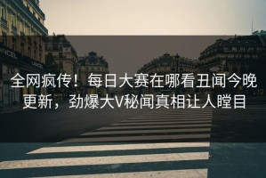 全网疯传！每日大赛在哪看丑闻今晚更新，劲爆大V秘闻真相让人瞠目