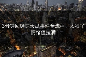 3分钟回顾惊天瓜事件全流程，太狠了情绪值拉满
