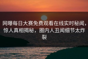 网曝每日大赛免费观看在线实时秘闻，惊人真相揭秘，圈内人丑闻细节太炸裂