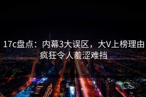 17c盘点：内幕3大误区，大V上榜理由疯狂令人羞涩难挡