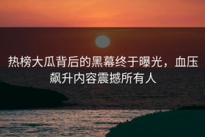 热榜大瓜背后的黑幕终于曝光，血压飙升内容震撼所有人