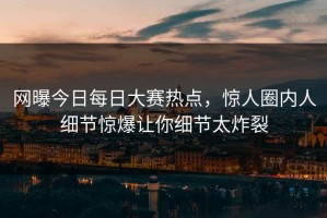网曝今日每日大赛热点，惊人圈内人细节惊爆让你细节太炸裂
