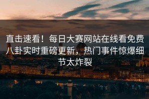 直击速看！每日大赛网站在线看免费八卦实时重磅更新，热门事件惊爆细节太炸裂