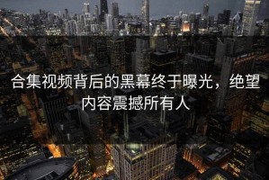 合集视频背后的黑幕终于曝光，绝望内容震撼所有人