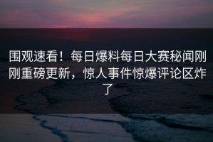 围观速看！每日爆料每日大赛秘闻刚刚重磅更新，惊人事件惊爆评论区炸了