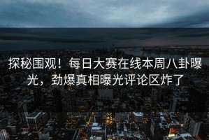 探秘围观！每日大赛在线本周八卦曝光，劲爆真相曝光评论区炸了