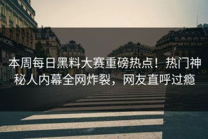 本周每日黑料大赛重磅热点！热门神秘人内幕全网炸裂，网友直呼过瘾