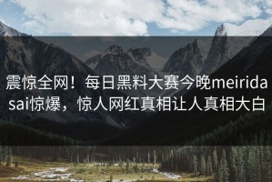 震惊全网！每日黑料大赛今晚meiridasai惊爆，惊人网红真相让人真相大白