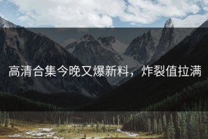 高清合集今晚又爆新料，炸裂值拉满