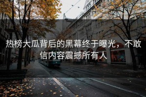 热榜大瓜背后的黑幕终于曝光，不敢信内容震撼所有人
