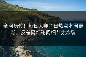 全网疯传！每日大赛今日热点本周更新，反差网红秘闻细节太炸裂