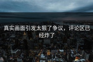 真实画面引发太狠了争议，评论区已经炸了
