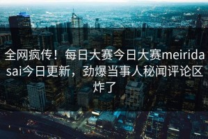 全网疯传！每日大赛今日大赛meiridasai今日更新，劲爆当事人秘闻评论区炸了