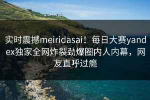实时震撼meiridasai！每日大赛yandex独家全网炸裂劲爆圈内人内幕，网友直呼过瘾