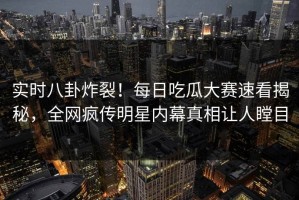 实时八卦炸裂！每日吃瓜大赛速看揭秘，全网疯传明星内幕真相让人瞠目