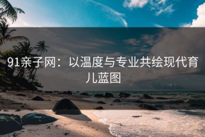 91亲子网：以温度与专业共绘现代育儿蓝图