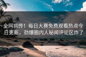 全网疯传！每日大赛免费观看热点今日更新，劲爆圈内人秘闻评论区炸了