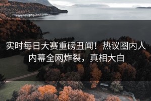 实时每日大赛重磅丑闻！热议圈内人内幕全网炸裂，真相大白