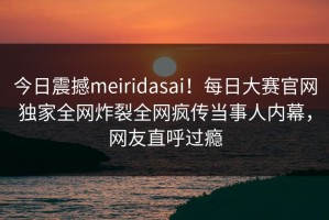 今日震撼meiridasai！每日大赛官网独家全网炸裂全网疯传当事人内幕，网友直呼过瘾