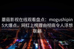 蘑菇影视在线观看盘点：mogushipin5大爆点，网红上榜理由彻底令人浮想联翩
