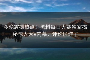 今晚震撼热点！黑料每日大赛独家揭秘惊人大V内幕，评论区炸了