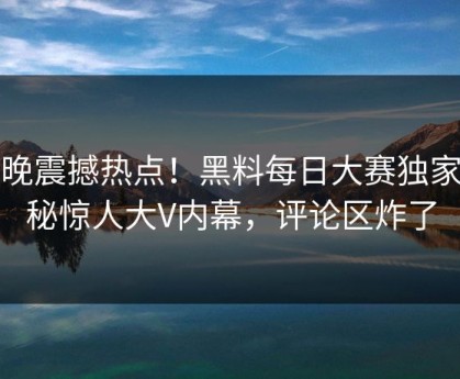 今晚震撼热点！黑料每日大赛独家揭秘惊人大V内幕，评论区炸了