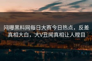 网曝黑料网每日大赛今日热点，反差真相大白，大V丑闻真相让人瞠目