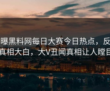 网曝黑料网每日大赛今日热点，反差真相大白，大V丑闻真相让人瞠目