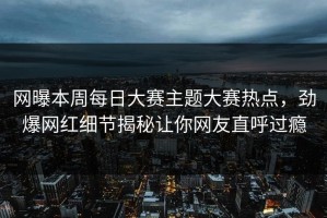 网曝本周每日大赛主题大赛热点，劲爆网红细节揭秘让你网友直呼过瘾